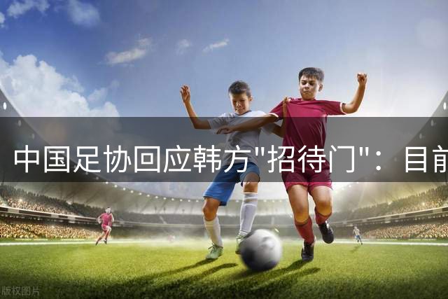 中国足协回应韩方"招待门"：目前未发现违规证据