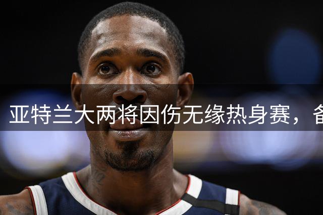 亚特兰大两将因伤无缘热身赛，备战欧协联存隐忧
