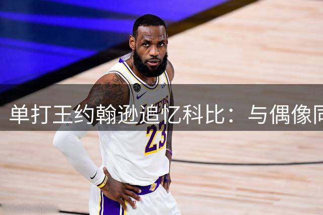 单打王"约翰逊追忆科比：与偶像同场竞技是最棒经历