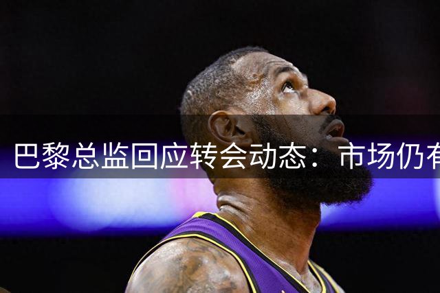 巴黎总监回应转会动态：市场仍有变数 静观其变