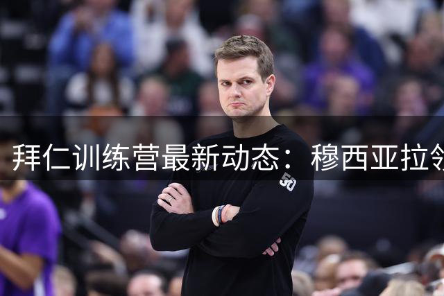 拜仁训练营最新动态：穆西亚拉领衔热身 三将缺席引关注