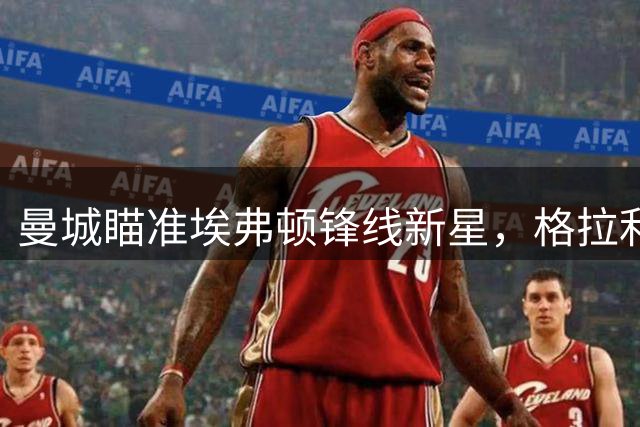 曼城瞄准埃弗顿锋线新星，格拉利什或重返老东家