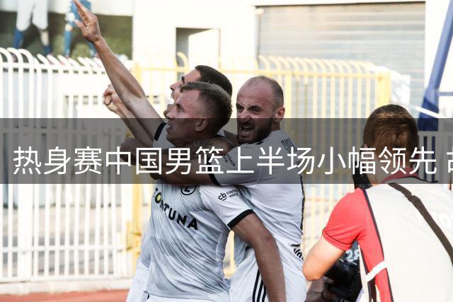 热身赛中国男篮上半场小幅领先 胡金秋赵嘉义稳定发挥