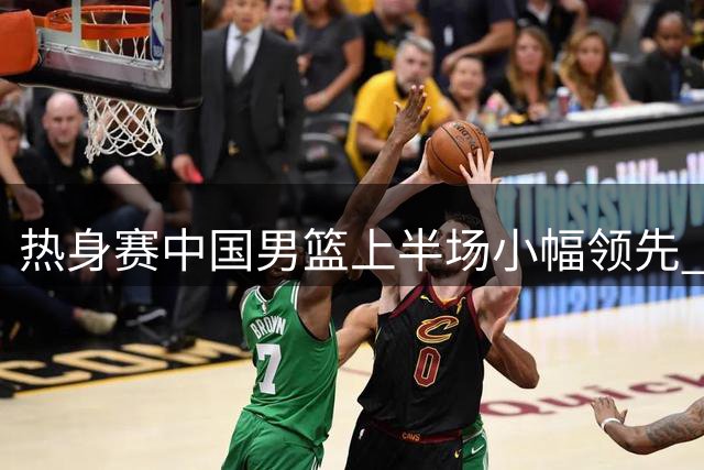 热身赛中国男篮上半场小幅领先 胡金秋赵嘉义稳定发挥