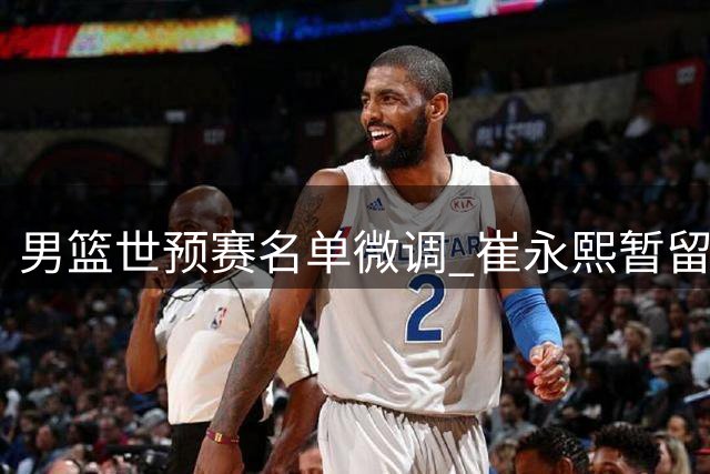 男篮世预赛名单微调 崔永熙暂留京康复