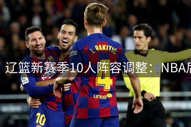 辽篮新赛季10人阵容调整：NBA后卫加盟 本土新星离队