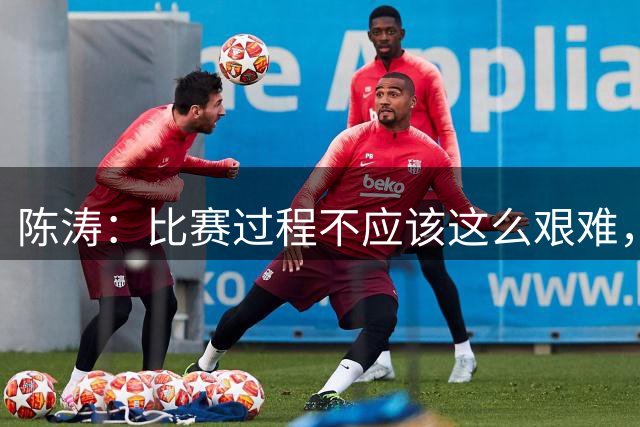 陈涛：比赛过程不应该这么艰难，我们需要有天赋的球员站出来